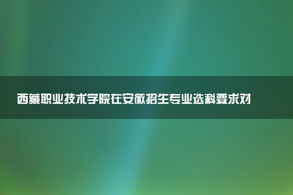 西藏职业技术学院在安徽招生专业选科要求对照表及代码 新高考各专业需要选考什么科目