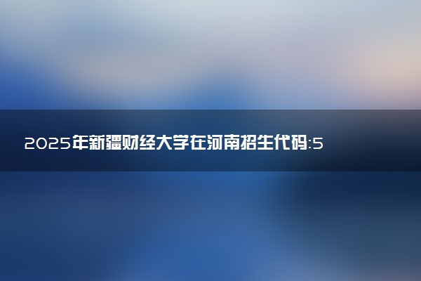 2025年新疆财经大学在河南招生代码：5525 专业代码及报考指南