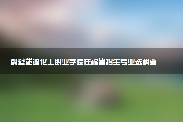 鹤壁能源化工职业学院在福建招生专业选科要求对照表及代码 新高考各专业需要选考什么科目