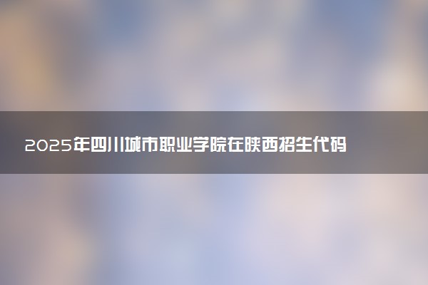 2025年四川城市职业学院在陕西招生代码及专业代码 四川城市职业学院陕西代码是多少？怎么查询？