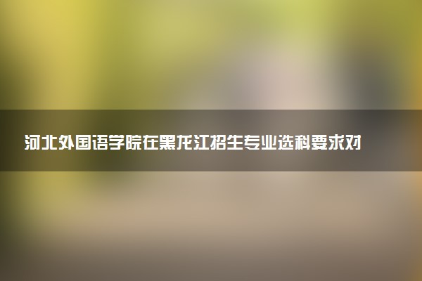 河北外国语学院在黑龙江招生专业选科要求对照表 新高考各专业需要选考什么科目