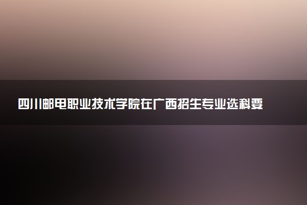 四川邮电职业技术学院在广西招生专业选科要求对照表 新高考各专业需要选考什么科目