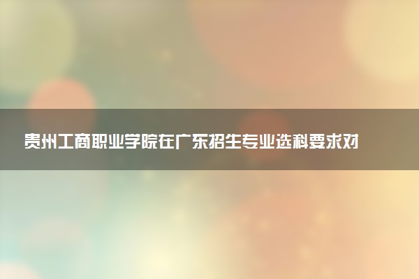 贵州工商职业学院在广东招生专业选科要求对照表 新高考各专业需要选考什么科目