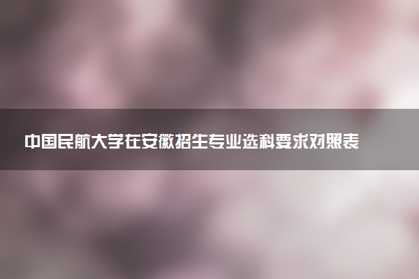 中国民航大学在安徽招生专业选科要求对照表及代码 新高考各专业需要选考什么科目