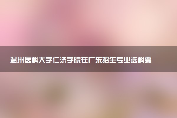 温州医科大学仁济学院在广东招生专业选科要求对照表 新高考各专业需要选考什么科目