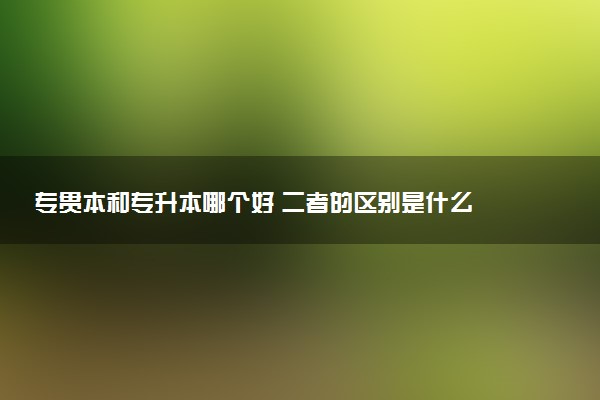 专贯本和专升本哪个好 二者的区别是什么