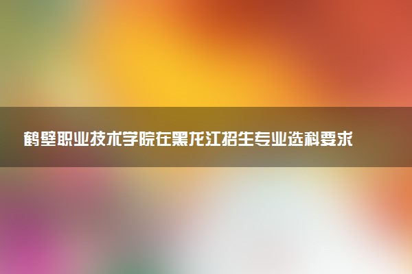 鹤壁职业技术学院在黑龙江招生专业选科要求对照表 新高考各专业需要选考什么科目