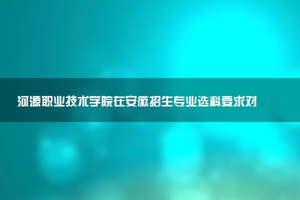 河源职业技术学院在安徽招生专业选科要求对照表及代码 新高考各专业需要选考什么科目