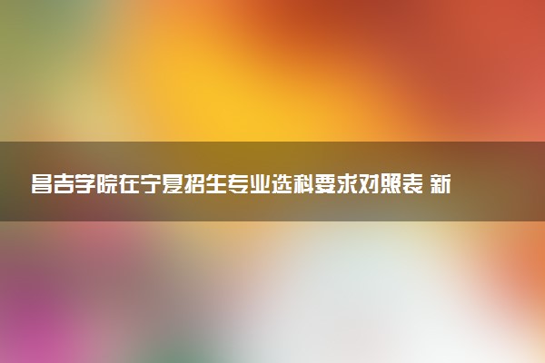 昌吉学院在宁夏招生专业选科要求对照表 新高考各专业需要选考什么科目