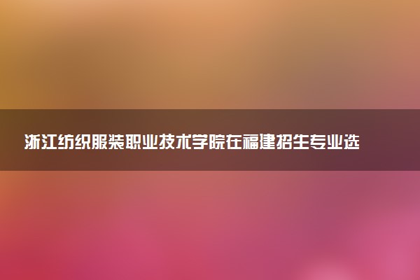 浙江纺织服装职业技术学院在福建招生专业选科要求对照表及代码 新高考各专业需要选考什么科目