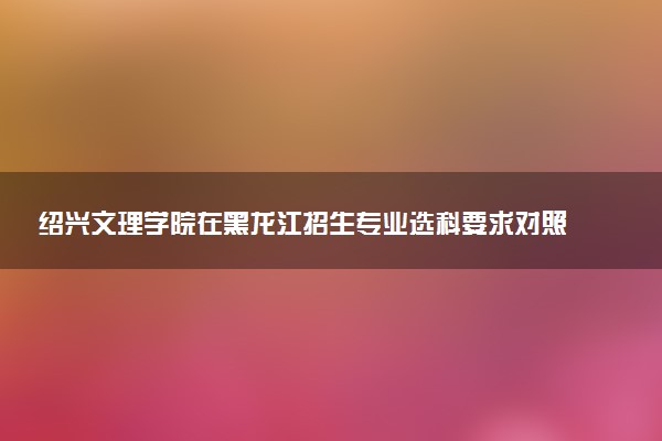 绍兴文理学院在黑龙江招生专业选科要求对照表 新高考各专业需要选考什么科目