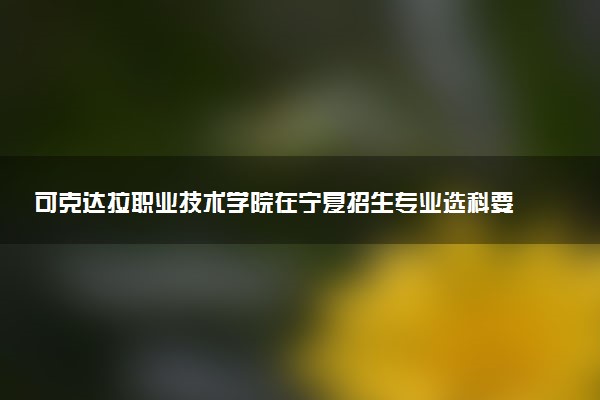可克达拉职业技术学院在宁夏招生专业选科要求对照表 新高考各专业需要选考什么科目