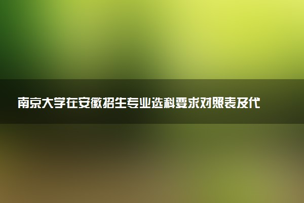 南京大学在安徽招生专业选科要求对照表及代码 新高考各专业需要选考什么科目