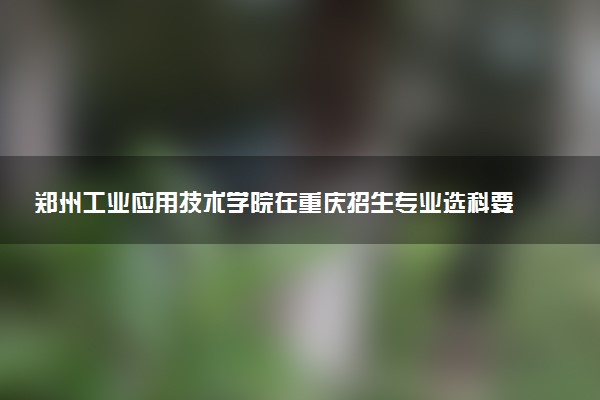 郑州工业应用技术学院在重庆招生专业选科要求对照表 新高考各专业需要选考什么科目