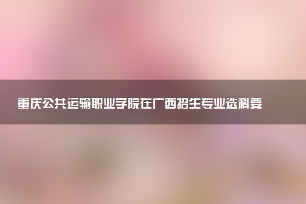重庆公共运输职业学院在广西招生专业选科要求对照表 新高考各专业需要选考什么科目