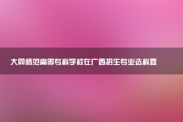 大同师范高等专科学校在广西招生专业选科要求对照表 新高考各专业需要选考什么科目