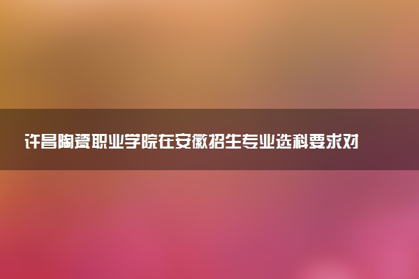 许昌陶瓷职业学院在安徽招生专业选科要求对照表及代码 新高考各专业需要选考什么科目