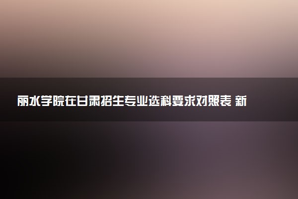 丽水学院在甘肃招生专业选科要求对照表 新高考各专业需要选考什么科目
