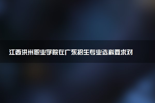 江西洪州职业学院在广东招生专业选科要求对照表 新高考各专业需要选考什么科目
