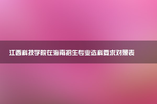 江西科技学院在海南招生专业选科要求对照表 新高考各专业需要选考什么科目