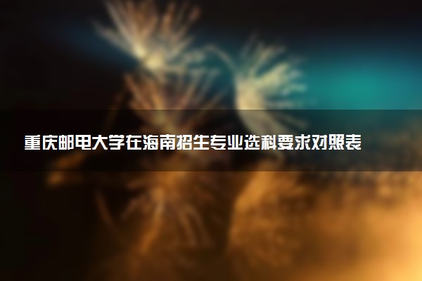 重庆邮电大学在海南招生专业选科要求对照表 新高考各专业需要选考什么科目