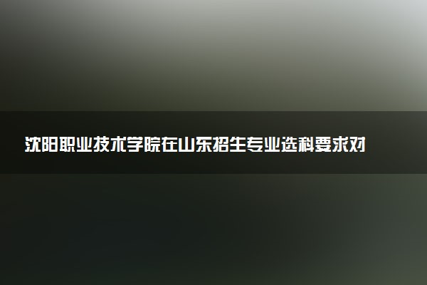 沈阳职业技术学院在山东招生专业选科要求对照表 新高考各专业需要选考什么科目