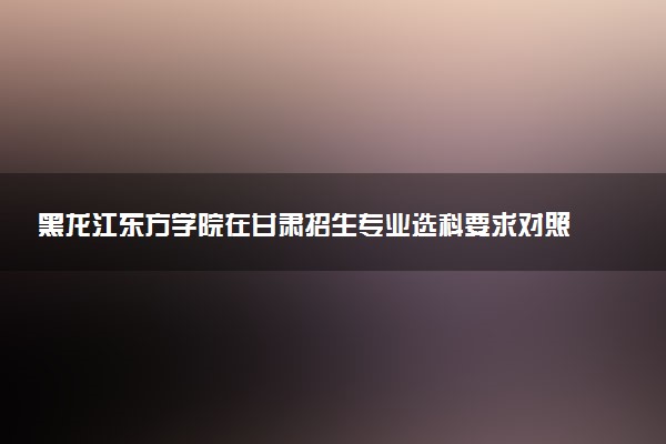 黑龙江东方学院在甘肃招生专业选科要求对照表 新高考各专业需要选考什么科目