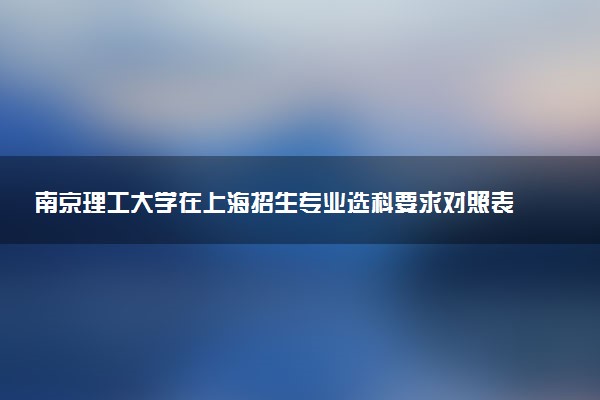 南京理工大学在上海招生专业选科要求对照表 新高考各专业需要选考什么科目