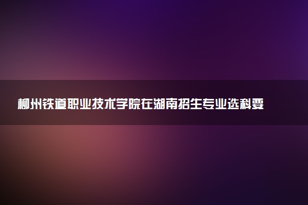 柳州铁道职业技术学院在湖南招生专业选科要求对照表 新高考各专业需要选考什么科目