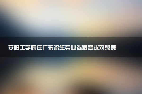 安阳工学院在广东招生专业选科要求对照表 新高考各专业需要选考什么科目