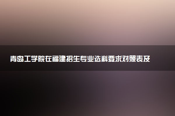 青岛工学院在福建招生专业选科要求对照表及代码 新高考各专业需要选考什么科目