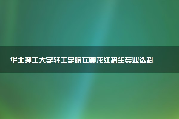 华北理工大学轻工学院在黑龙江招生专业选科要求对照表 新高考各专业需要选考什么科目