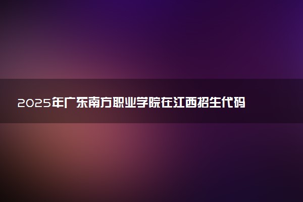 2025年广东南方职业学院在江西招生代码：5958 专业代码及报考指南