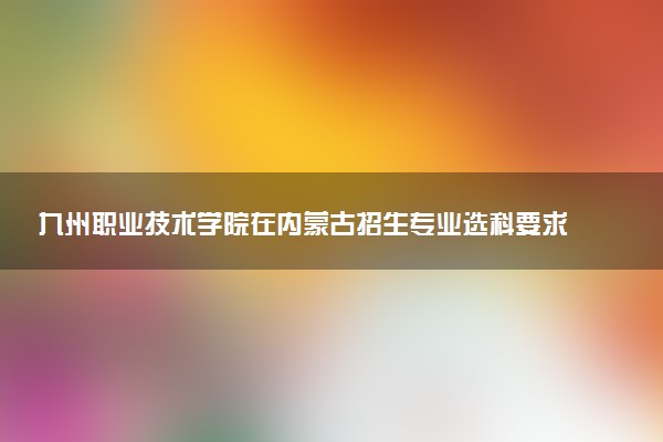 九州职业技术学院在内蒙古招生专业选科要求对照表 新高考各专业需要选考什么科目