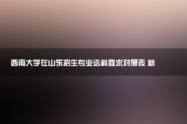 西南大学在山东招生专业选科要求对照表 新高考各专业需要选考什么科目