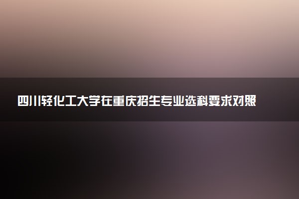 四川轻化工大学在重庆招生专业选科要求对照表 新高考各专业需要选考什么科目