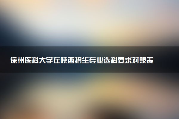 徐州医科大学在陕西招生专业选科要求对照表 新高考各专业需要选考什么科目