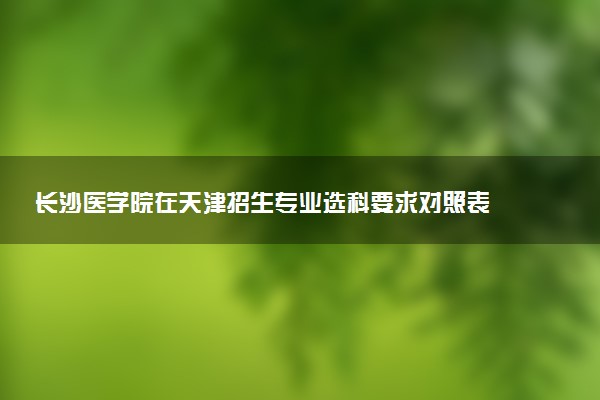 长沙医学院在天津招生专业选科要求对照表 新高考各专业需要选考什么科目