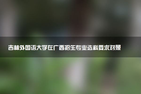 吉林外国语大学在广西招生专业选科要求对照表 新高考各专业需要选考什么科目