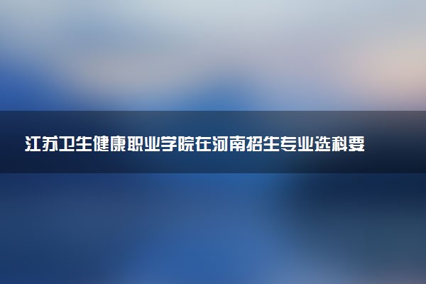 江苏卫生健康职业学院在河南招生专业选科要求对照表 新高考各专业需要选考什么科目