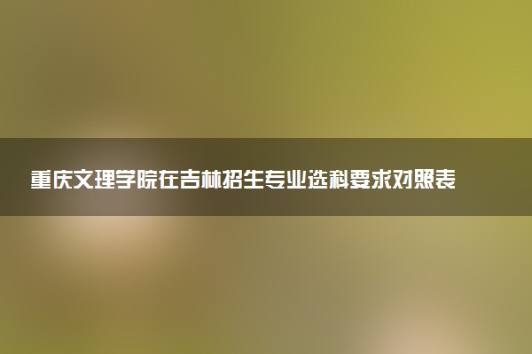 重庆文理学院在吉林招生专业选科要求对照表 新高考各专业需要选考什么科目