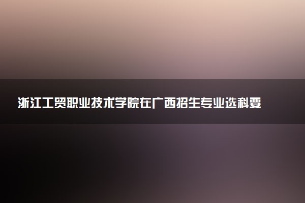 浙江工贸职业技术学院在广西招生专业选科要求对照表 新高考各专业需要选考什么科目