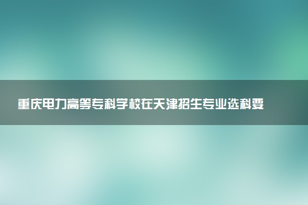 重庆电力高等专科学校在天津招生专业选科要求对照表 新高考各专业需要选考什么科目