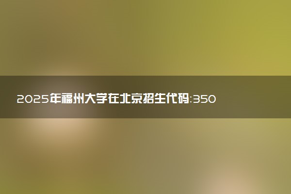 2025年福州大学在北京招生代码：3502 专业代码及报考指南