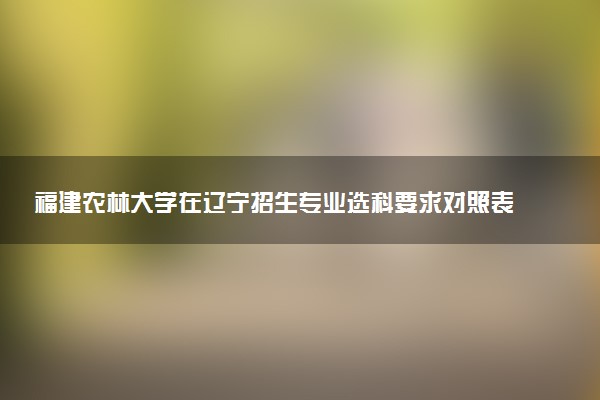 福建农林大学在辽宁招生专业选科要求对照表 新高考各专业需要选考什么科目