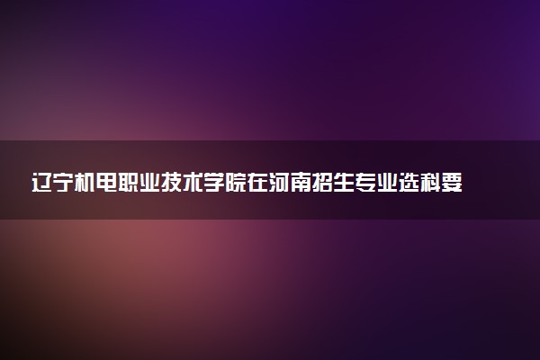 辽宁机电职业技术学院在河南招生专业选科要求对照表 新高考各专业需要选考什么科目