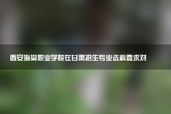 西安海棠职业学院在甘肃招生专业选科要求对照表 新高考各专业需要选考什么科目
