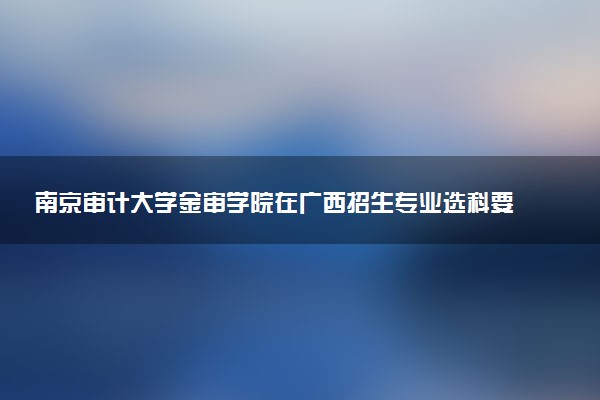 南京审计大学金审学院在广西招生专业选科要求对照表 新高考各专业需要选考什么科目