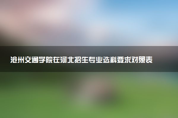 沧州交通学院在河北招生专业选科要求对照表 新高考各专业需要选考什么科目