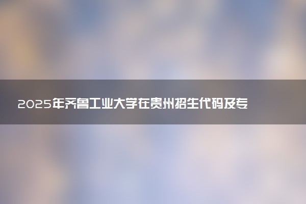 2025年齐鲁工业大学在贵州招生代码及专业代码 齐鲁工业大学贵州代码是多少？怎么查询？